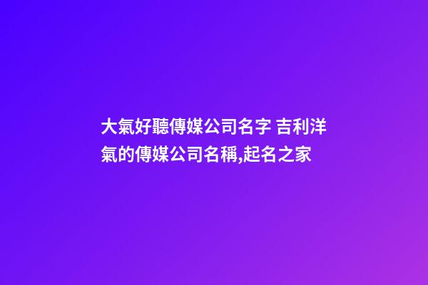 大氣好聽傳媒公司名字 吉利洋氣的傳媒公司名稱,起名之家